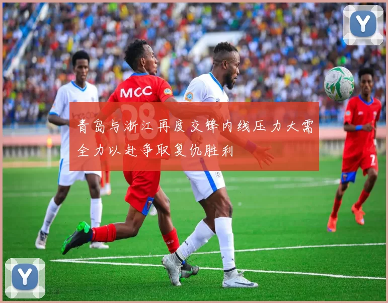 青岛与浙江再度交锋内线压力大需全力以赴争取复仇胜利