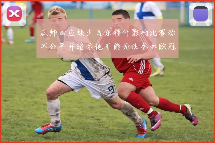 瓜帅回应缺少马尔穆什影响比赛称不公平并暗示他可能无法参加欧冠
