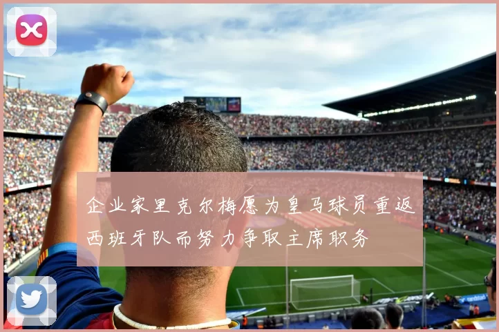 企业家里克尔梅愿为皇马球员重返西班牙队而努力争取主席职务