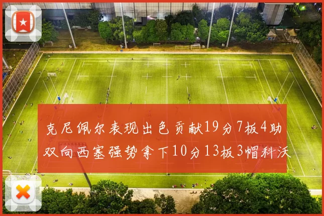 克尼佩尔表现出色贡献19分7板4助双向西塞强势拿下10分13板3帽科沃德也有17分2帽的精彩表现