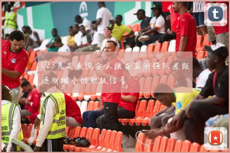 U23男足表现令人振奋亚洲强队差距逐渐缩小的积极信号