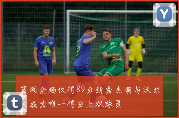 篮网全场仅得89分新秀杰明与沃尔夫成为唯一得分上双球员