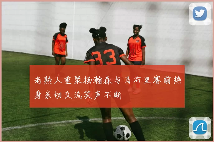 老熟人重聚杨瀚森与马布里赛前热身亲切交流笑声不断