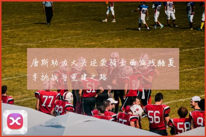 唐斯助力大头逆袭骑士面临残酷夏季挑战与重建之路