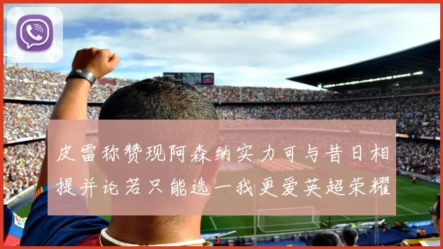 皮雷称赞现阿森纳实力可与昔日相提并论若只能选一我更爱英超荣耀