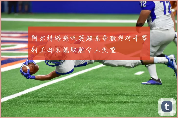 阿尔特塔感叹英超竞争激烈对手零射正却未能取胜令人失望